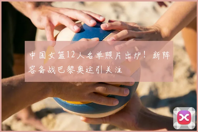 中国女篮12人名单照片出炉！新阵容备战巴黎奥运引关注