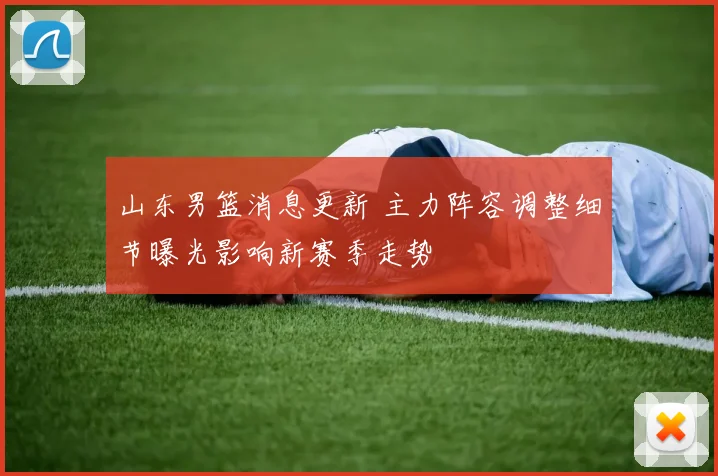 山东男篮消息更新 主力阵容调整细节曝光影响新赛季走势