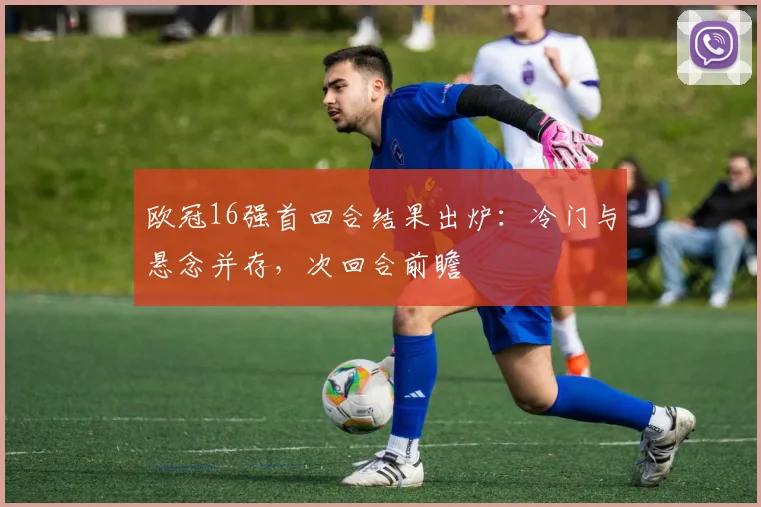 欧冠16强首回合结果出炉：冷门与悬念并存，次回合前瞻