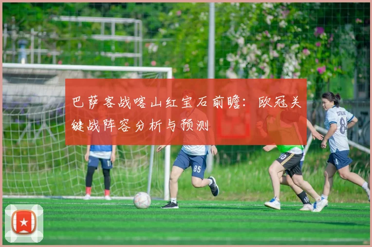 巴萨客战喀山红宝石前瞻：欧冠关键战阵容分析与预测