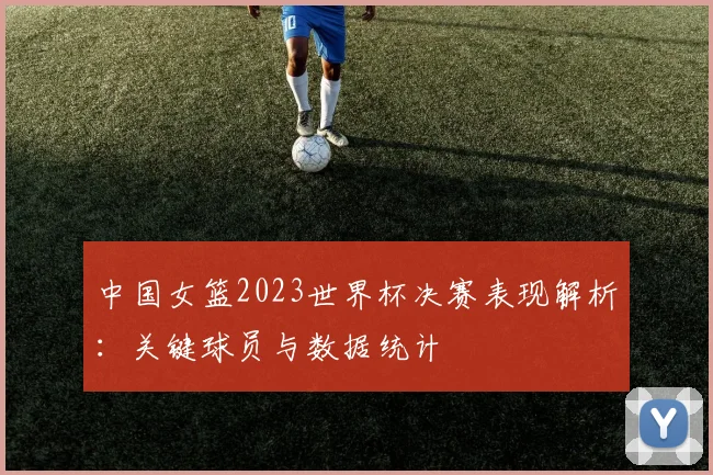 中国女篮2023世界杯决赛表现解析：关键球员与数据统计
