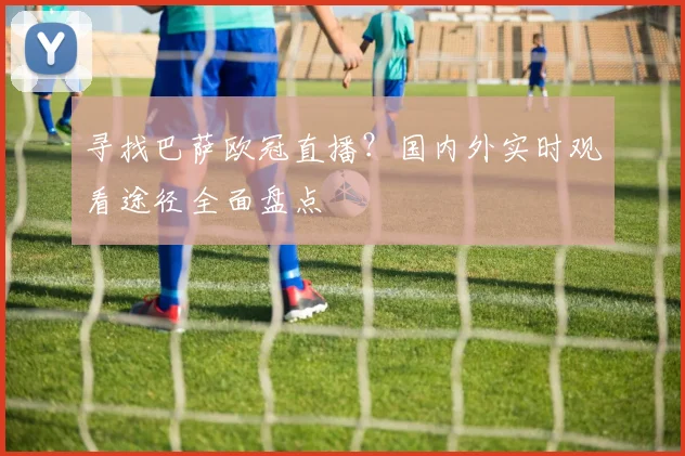 寻找巴萨欧冠直播？国内外实时观看途径全面盘点
