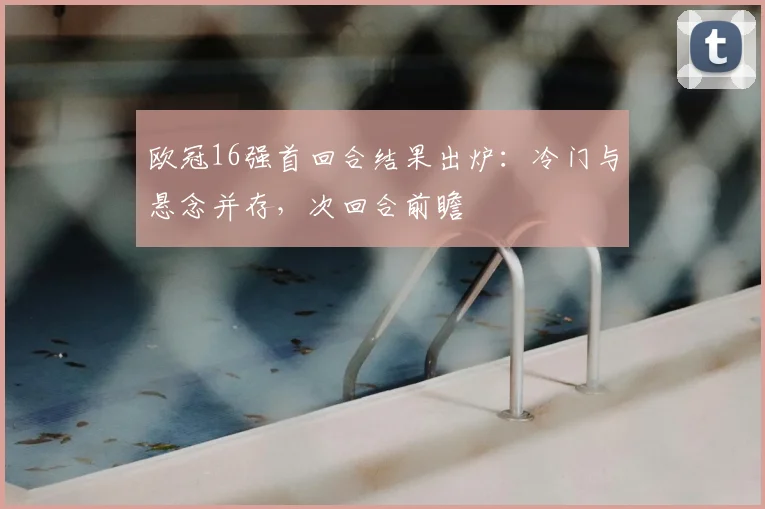 欧冠16强首回合结果出炉：冷门与悬念并存，次回合前瞻