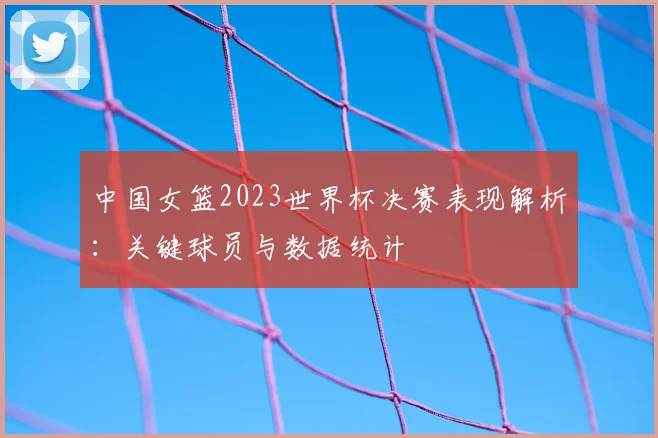 中国女篮2023世界杯决赛表现解析：关键球员与数据统计