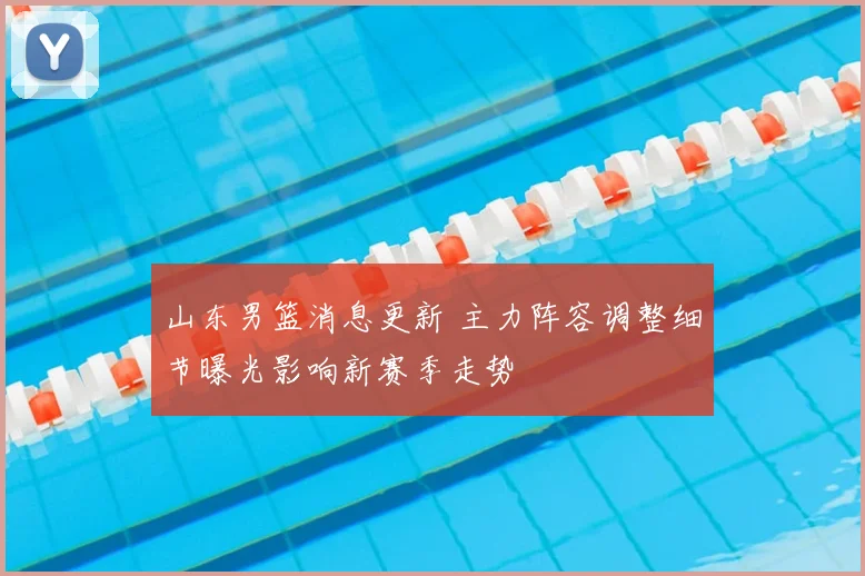 山东男篮消息更新 主力阵容调整细节曝光影响新赛季走势