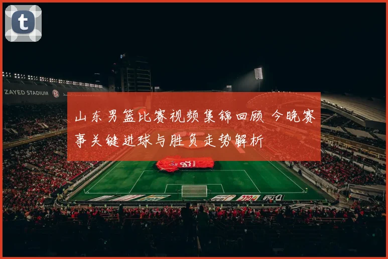 山东男篮比赛视频集锦回顾 今晚赛事关键进球与胜负走势解析