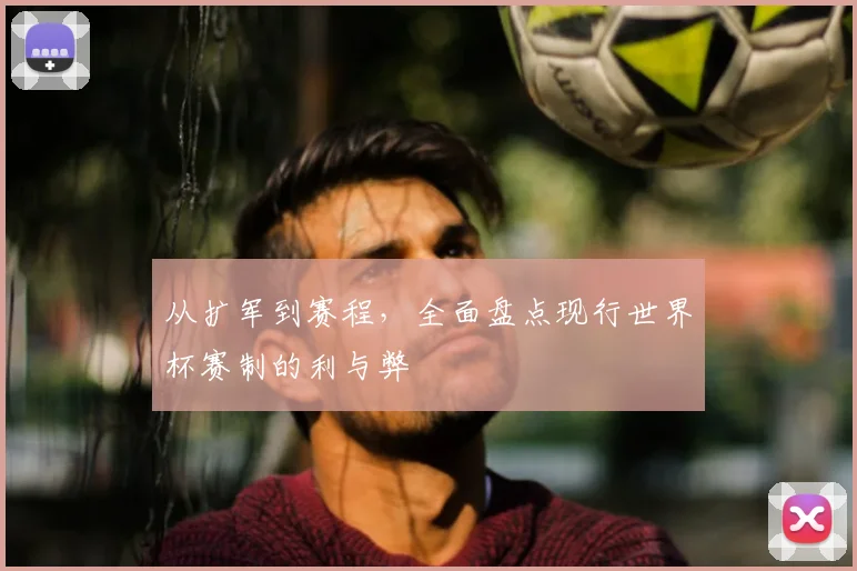 从扩军到赛程，全面盘点现行世界杯赛制的利与弊