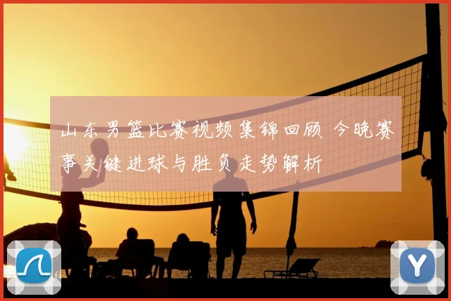 山东男篮比赛视频集锦回顾 今晚赛事关键进球与胜负走势解析