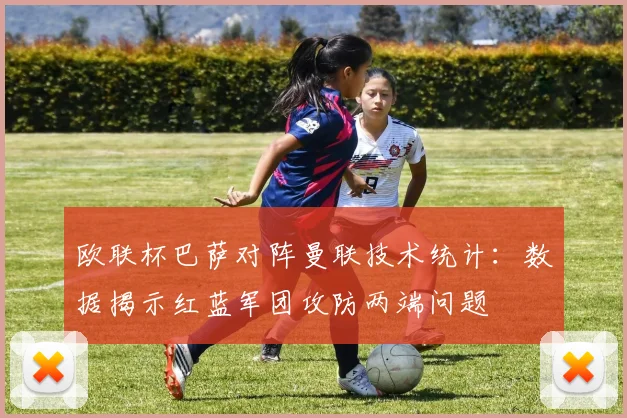 欧联杯巴萨对阵曼联技术统计：数据揭示红蓝军团攻防两端问题