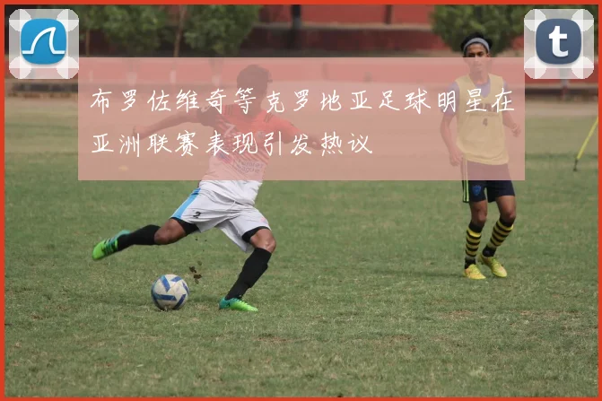 布罗佐维奇等克罗地亚足球明星在亚洲联赛表现引发热议