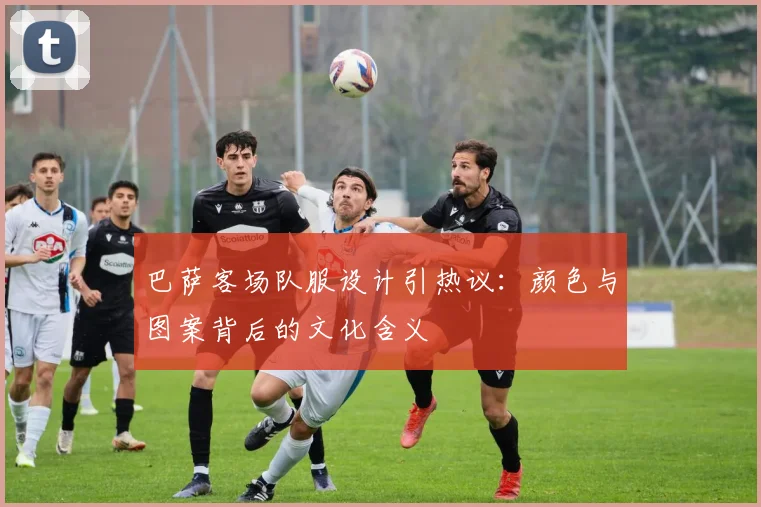巴萨客场队服设计引热议：颜色与图案背后的文化含义